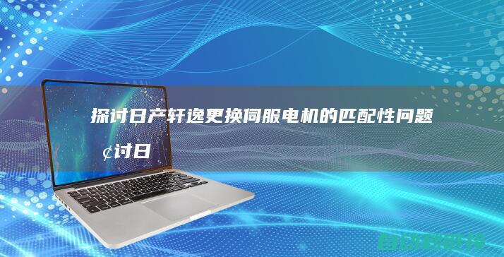 探讨日产轩逸更换伺服电机的匹配性问题 (探讨日产轩逸的视频)